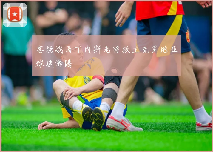 客场战马丁内斯老将救主克罗地亚球迷沸腾