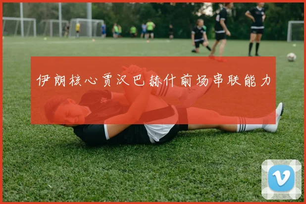 伊朗核心贾汉巴赫什前场串联能力