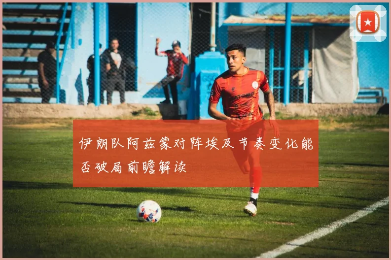 伊朗队阿兹蒙对阵埃及节奏变化能否破局前瞻解读