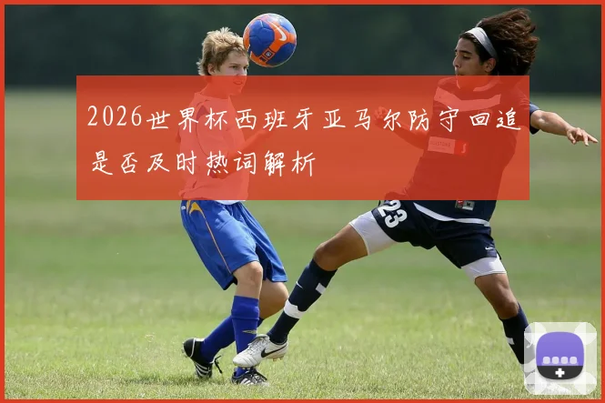 2026世界杯西班牙亚马尔防守回追是否及时热词解析