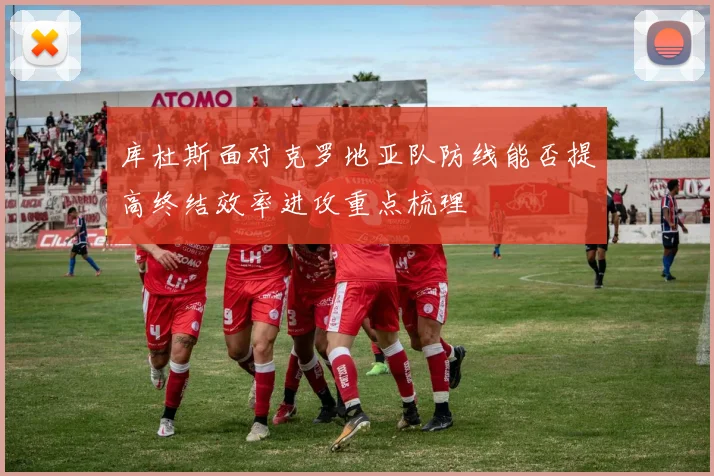 库杜斯面对克罗地亚队防线能否提高终结效率进攻重点梳理