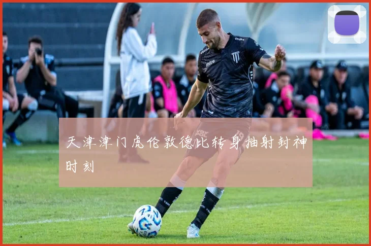 天津津门虎伦敦德比转身抽射封神时刻
