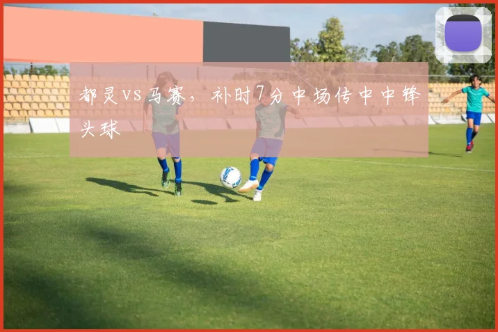 都灵vs马赛，补时7分中场传中中锋头球