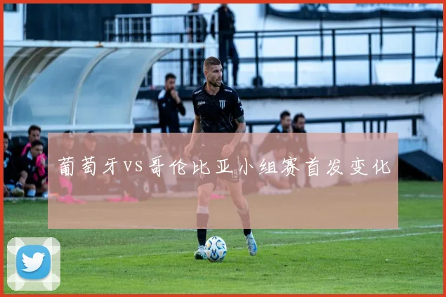 葡萄牙vs哥伦比亚小组赛首发变化