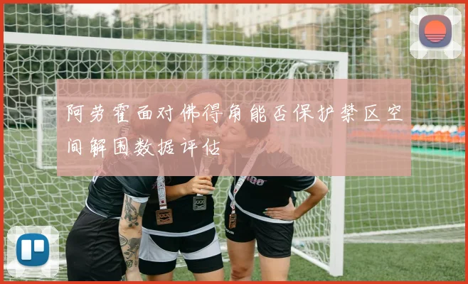 阿劳霍面对佛得角能否保护禁区空间解围数据评估