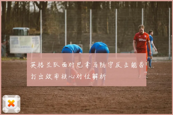 英格兰队面对巴拿马防守反击能否打出效率核心对位解析