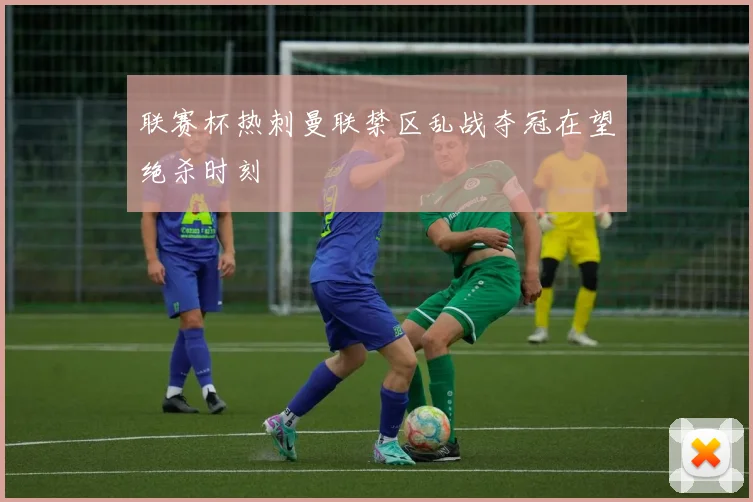 联赛杯热刺曼联禁区乱战夺冠在望绝杀时刻