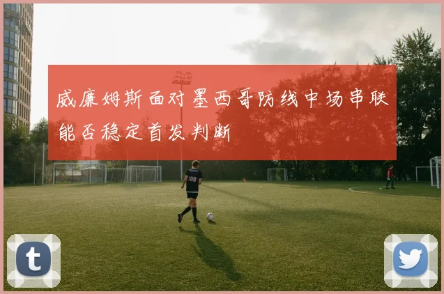 威廉姆斯面对墨西哥防线中场串联能否稳定首发判断