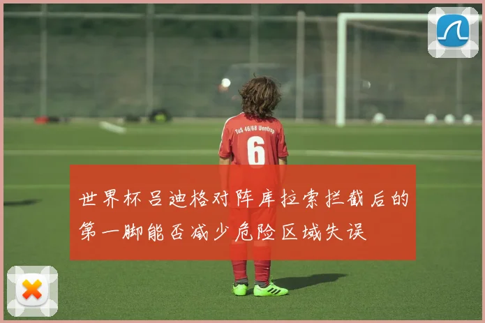 世界杯吕迪格对阵库拉索拦截后的第一脚能否减少危险区域失误