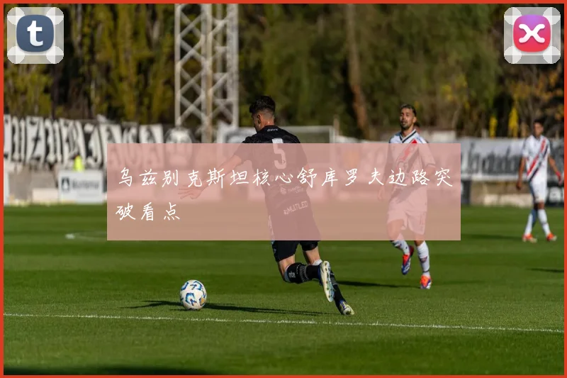 乌兹别克斯坦核心舒库罗夫边路突破看点