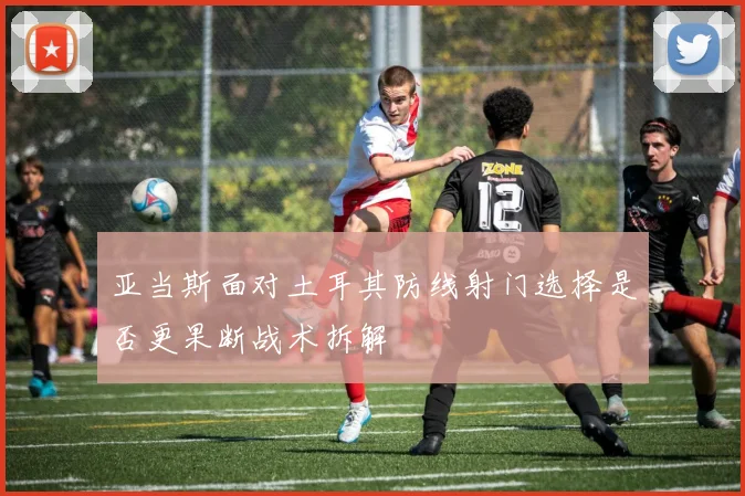 亚当斯面对土耳其防线射门选择是否更果断战术拆解