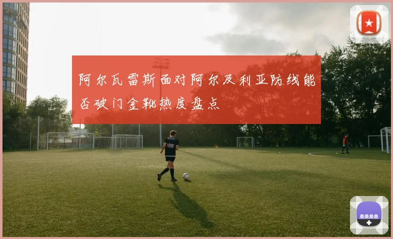 阿尔瓦雷斯面对阿尔及利亚防线能否破门金靴热度盘点