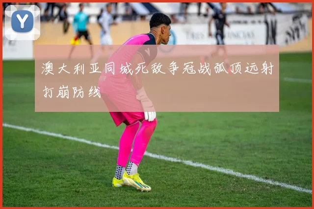 澳大利亚同城死敌争冠战弧顶远射打崩防线