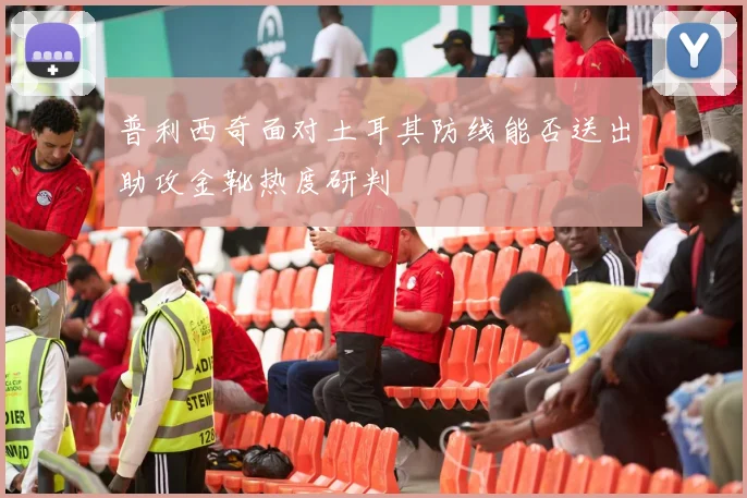 普利西奇面对土耳其防线能否送出助攻金靴热度研判