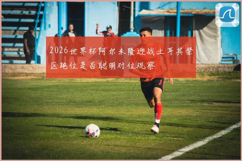 2026世界杯阿尔米隆迎战土耳其禁区跑位是否聪明对位观察