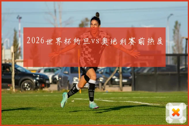 2026世界杯约旦vs奥地利赛前热度