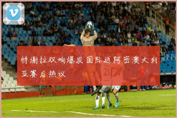 特谢拉双响爆发国际迈阿密澳大利亚赛后热议