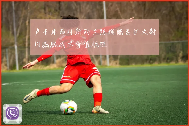 卢卡库面对新西兰防线能否扩大射门威胁战术价值梳理