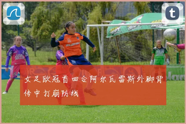 女足欧冠首回合阿尔瓦雷斯外脚背传中打崩防线