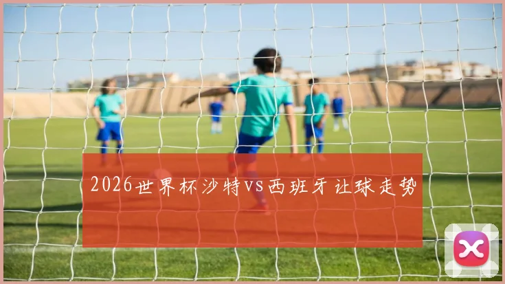 2026世界杯沙特vs西班牙让球走势