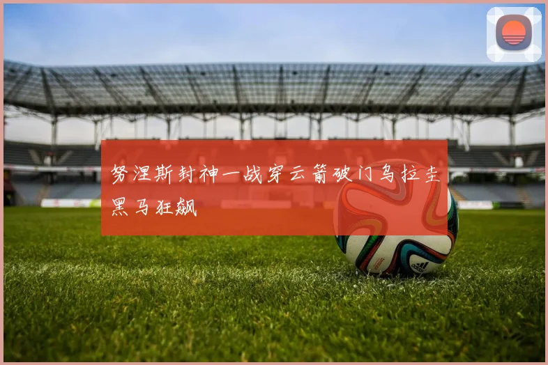 努涅斯封神一战穿云箭破门乌拉圭黑马狂飙