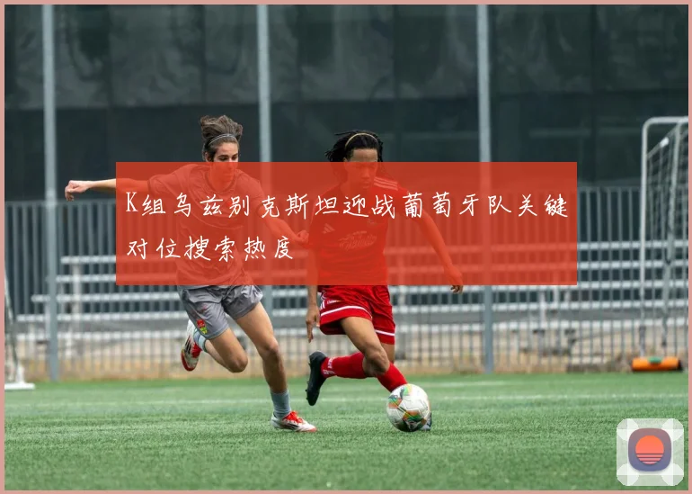 K组乌兹别克斯坦迎战葡萄牙队关键对位搜索热度