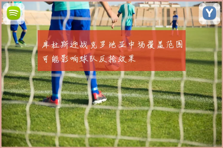 库杜斯迎战克罗地亚中场覆盖范围可能影响球队反抢效果