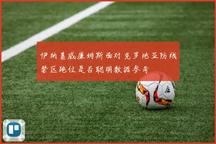 伊纳基威廉姆斯面对克罗地亚防线禁区跑位是否聪明数据参考