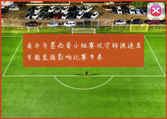 南非与墨西哥小组赛攻守转换速度可能直接影响比赛节奏
