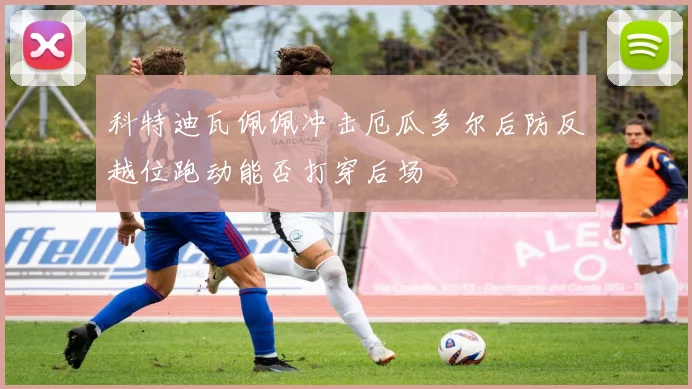 科特迪瓦佩佩冲击厄瓜多尔后防反越位跑动能否打穿后场