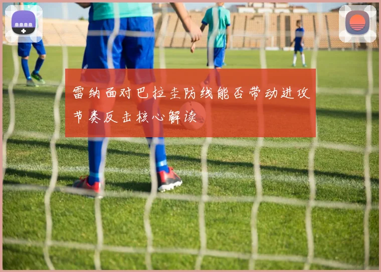 雷纳面对巴拉圭防线能否带动进攻节奏反击核心解读