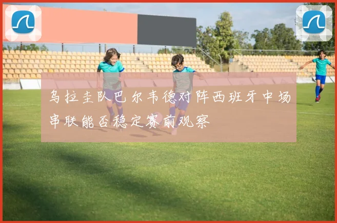 乌拉圭队巴尔韦德对阵西班牙中场串联能否稳定赛前观察