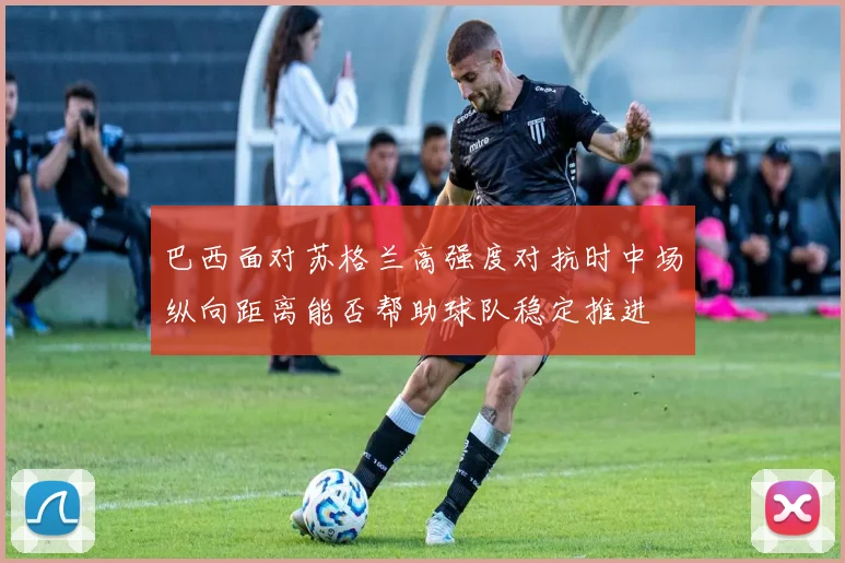 巴西面对苏格兰高强度对抗时中场纵向距离能否帮助球队稳定推进